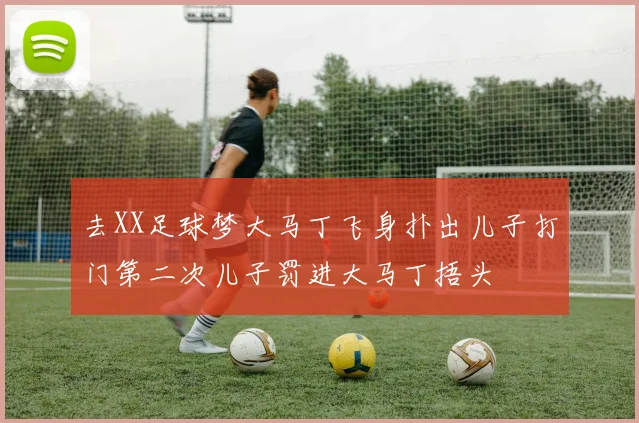 去XX足球梦大马丁飞身扑出儿子打门第二次儿子罚进大马丁捂头