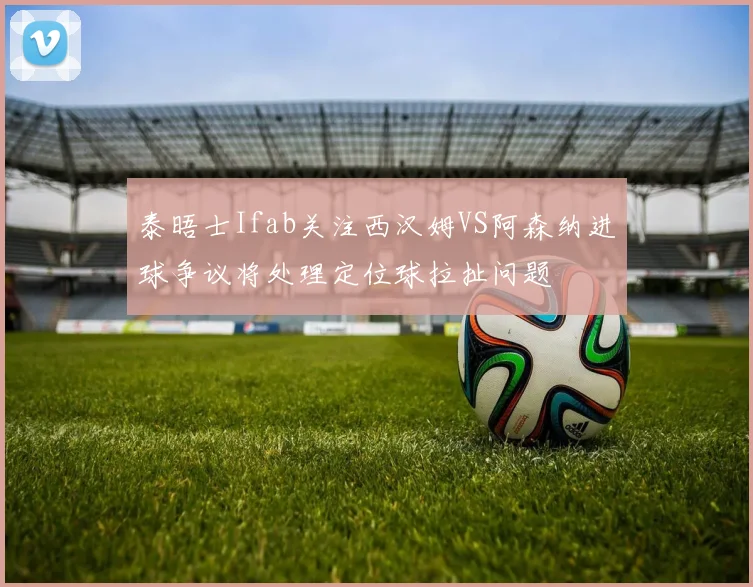 泰晤士Ifab关注西汉姆VS阿森纳进球争议将处理定位球拉扯问题