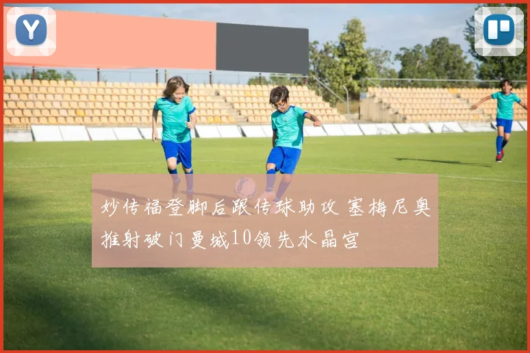 妙传福登脚后跟传球助攻 塞梅尼奥推射破门曼城10领先水晶宫
