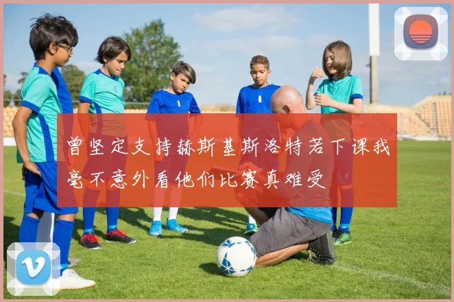 曾坚定支持赫斯基斯洛特若下课我毫不意外看他们比赛真难受
